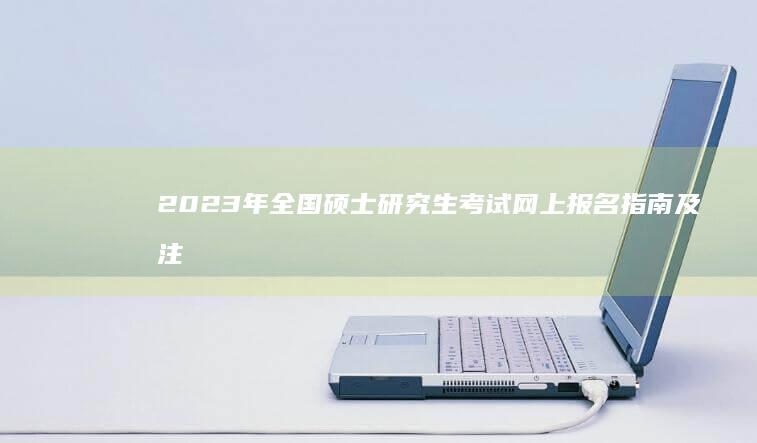 2023年全国硕士研究生考试网上报名指南及注意事项